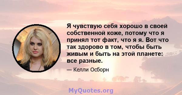 Я чувствую себя хорошо в своей собственной коже, потому что я принял тот факт, что я я. Вот что так здорово в том, чтобы быть живым и быть на этой планете: все разные.