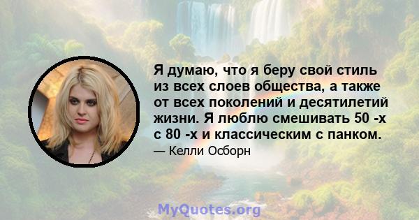 Я думаю, что я беру свой стиль из всех слоев общества, а также от всех поколений и десятилетий жизни. Я люблю смешивать 50 -х с 80 -х и классическим с панком.