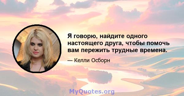 Я говорю, найдите одного настоящего друга, чтобы помочь вам пережить трудные времена.