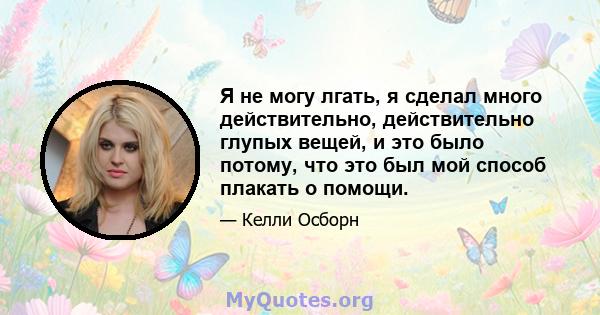 Я не могу лгать, я сделал много действительно, действительно глупых вещей, и это было потому, что это был мой способ плакать о помощи.