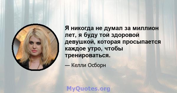 Я никогда не думал за миллион лет, я буду той здоровой девушкой, которая просыпается каждое утро, чтобы тренироваться.