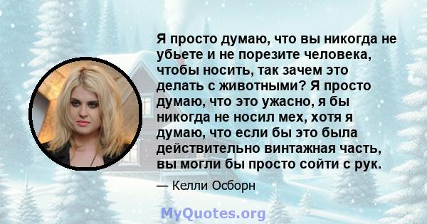 Я просто думаю, что вы никогда не убьете и не порезите человека, чтобы носить, так зачем это делать с животными? Я просто думаю, что это ужасно, я бы никогда не носил мех, хотя я думаю, что если бы это была