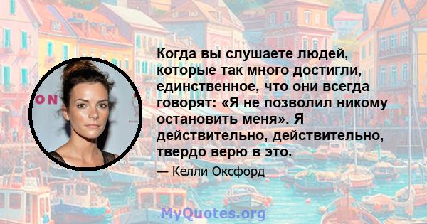 Когда вы слушаете людей, которые так много достигли, единственное, что они всегда говорят: «Я не позволил никому остановить меня». Я действительно, действительно, твердо верю в это.