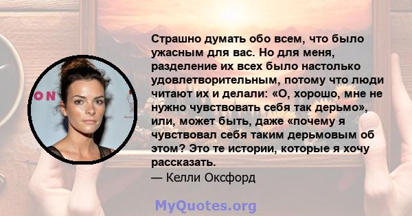 Страшно думать обо всем, что было ужасным для вас. Но для меня, разделение их всех было настолько удовлетворительным, потому что люди читают их и делали: «О, хорошо, мне не нужно чувствовать себя так дерьмо», или, может 