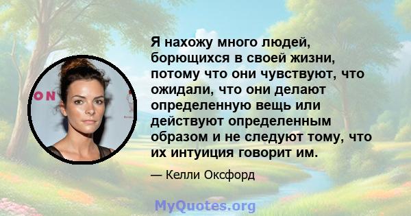 Я нахожу много людей, борющихся в своей жизни, потому что они чувствуют, что ожидали, что они делают определенную вещь или действуют определенным образом и не следуют тому, что их интуиция говорит им.