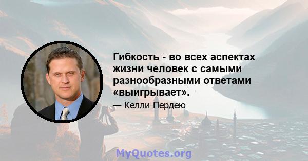 Гибкость - во всех аспектах жизни человек с самыми разнообразными ответами «выигрывает».