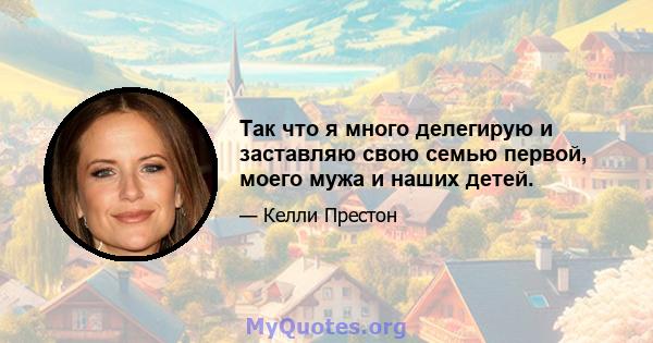 Так что я много делегирую и заставляю свою семью первой, моего мужа и наших детей.