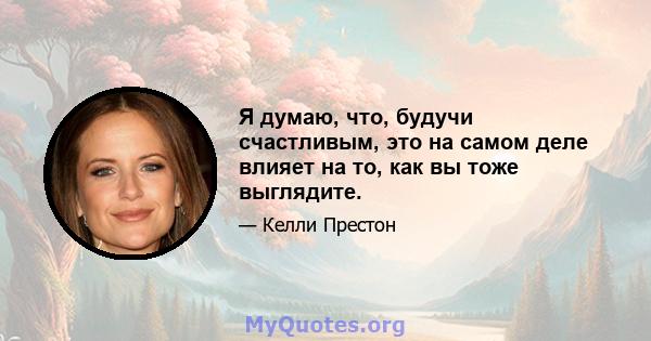 Я думаю, что, будучи счастливым, это на самом деле влияет на то, как вы тоже выглядите.