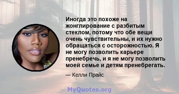 Иногда это похоже на жонглирование с разбитым стеклом, потому что обе вещи очень чувствительны, и их нужно обращаться с осторожностью. Я не могу позволить карьере пренебречь, и я не могу позволить моей семье и детям