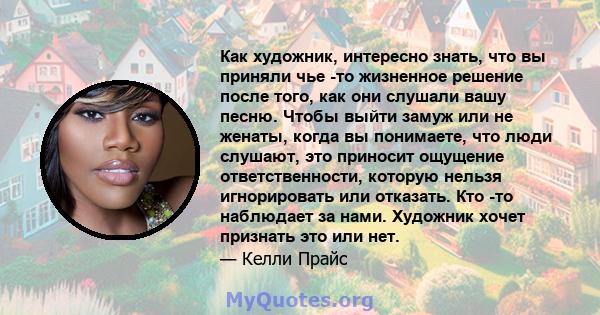 Как художник, интересно знать, что вы приняли чье -то жизненное решение после того, как они слушали вашу песню. Чтобы выйти замуж или не женаты, когда вы понимаете, что люди слушают, это приносит ощущение