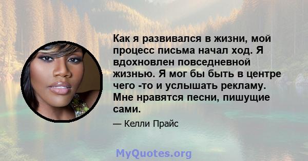 Как я развивался в жизни, мой процесс письма начал ход. Я вдохновлен повседневной жизнью. Я мог бы быть в центре чего -то и услышать рекламу. Мне нравятся песни, пишущие сами.