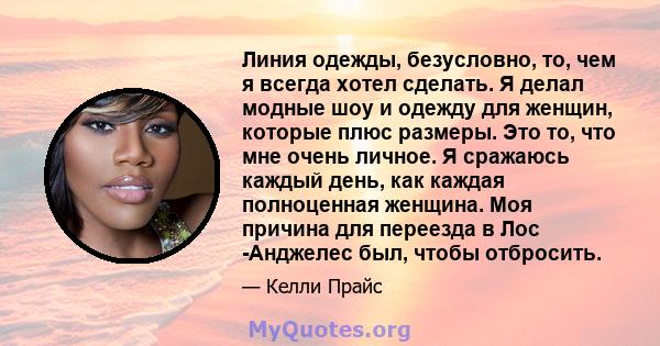 Линия одежды, безусловно, то, чем я всегда хотел сделать. Я делал модные шоу и одежду для женщин, которые плюс размеры. Это то, что мне очень личное. Я сражаюсь каждый день, как каждая полноценная женщина. Моя причина