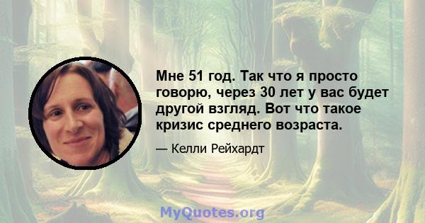 Мне 51 год. Так что я просто говорю, через 30 лет у вас будет другой взгляд. Вот что такое кризис среднего возраста.