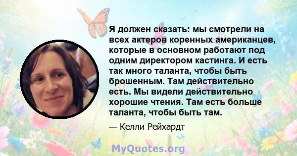 Я должен сказать: мы смотрели на всех актеров коренных американцев, которые в основном работают под одним директором кастинга. И есть так много таланта, чтобы быть брошенным. Там действительно есть. Мы видели