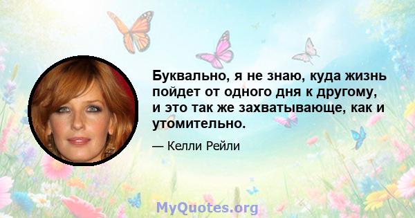 Буквально, я не знаю, куда жизнь пойдет от одного дня к другому, и это так же захватывающе, как и утомительно.