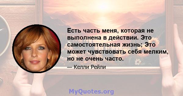 Есть часть меня, которая не выполнена в действии. Это самостоятельная жизнь; Это может чувствовать себя мелким, но не очень часто.