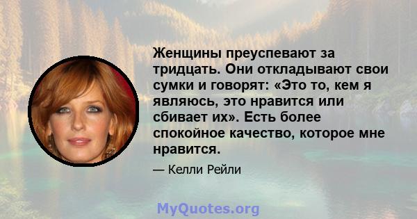 Женщины преуспевают за тридцать. Они откладывают свои сумки и говорят: «Это то, кем я являюсь, это нравится или сбивает их». Есть более спокойное качество, которое мне нравится.