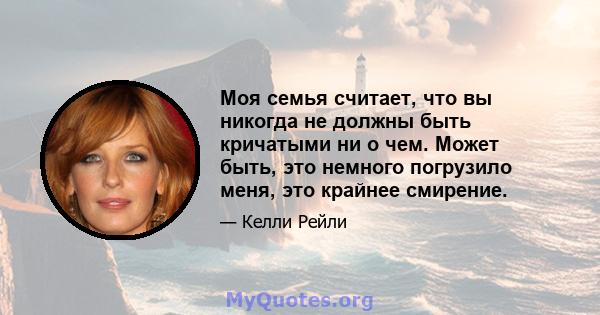 Моя семья считает, что вы никогда не должны быть кричатыми ни о чем. Может быть, это немного погрузило меня, это крайнее смирение.