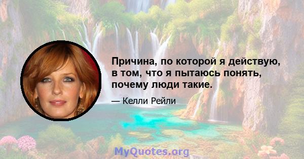 Причина, по которой я действую, в том, что я пытаюсь понять, почему люди такие.