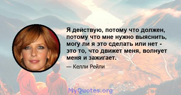 Я действую, потому что должен, потому что мне нужно выяснить, могу ли я это сделать или нет - это то, что движет меня, волнует меня и зажигает.