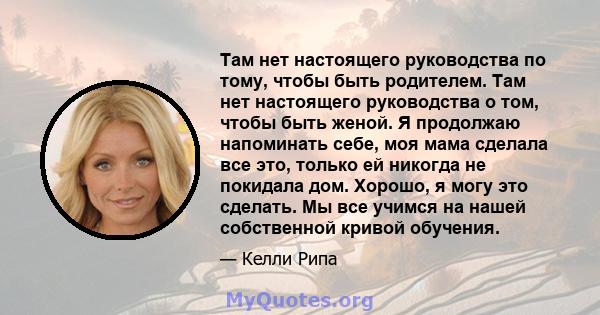 Там нет настоящего руководства по тому, чтобы быть родителем. Там нет настоящего руководства о том, чтобы быть женой. Я продолжаю напоминать себе, моя мама сделала все это, только ей никогда не покидала дом. Хорошо, я