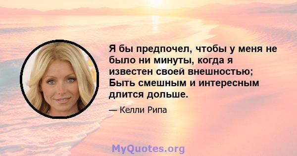 Я бы предпочел, чтобы у меня не было ни минуты, когда я известен своей внешностью; Быть смешным и интересным длится дольше.