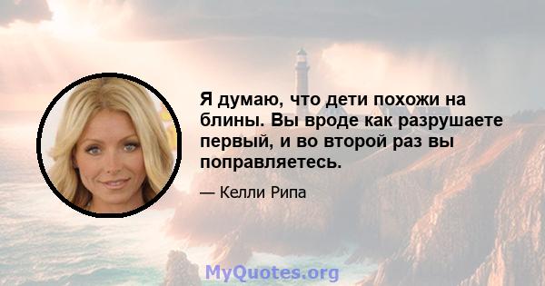 Я думаю, что дети похожи на блины. Вы вроде как разрушаете первый, и во второй раз вы поправляетесь.