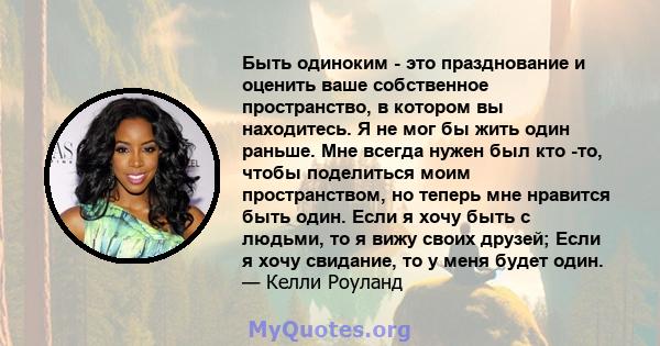 Быть одиноким - это празднование и оценить ваше собственное пространство, в котором вы находитесь. Я не мог бы жить один раньше. Мне всегда нужен был кто -то, чтобы поделиться моим пространством, но теперь мне нравится