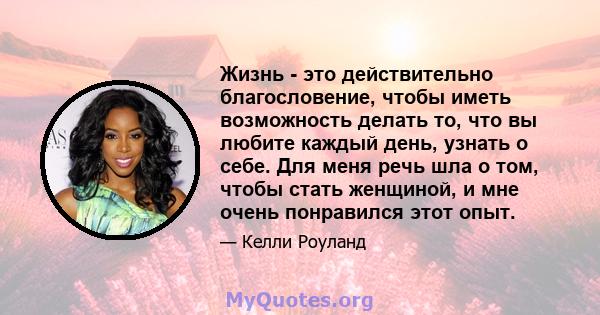 Жизнь - это действительно благословение, чтобы иметь возможность делать то, что вы любите каждый день, узнать о себе. Для меня речь шла о том, чтобы стать женщиной, и мне очень понравился этот опыт.