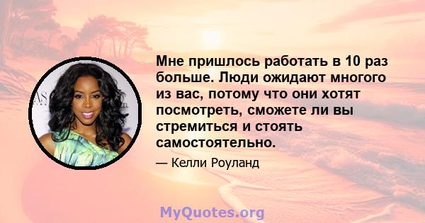 Мне пришлось работать в 10 раз больше. Люди ожидают многого из вас, потому что они хотят посмотреть, сможете ли вы стремиться и стоять самостоятельно.