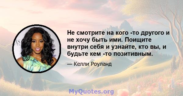 Не смотрите на кого -то другого и не хочу быть ими. Поищите внутри себя и узнайте, кто вы, и будьте кем -то позитивным.