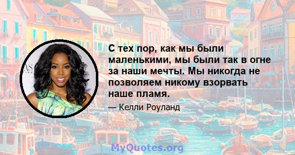 С тех пор, как мы были маленькими, мы были так в огне за наши мечты. Мы никогда не позволяем никому взорвать наше пламя.