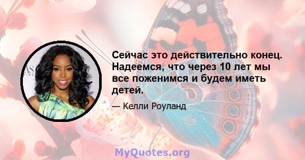 Сейчас это действительно конец. Надеемся, что через 10 лет мы все поженимся и будем иметь детей.