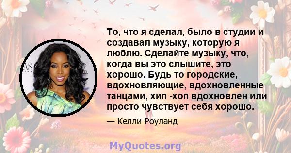 То, что я сделал, было в студии и создавал музыку, которую я люблю. Сделайте музыку, что, когда вы это слышите, это хорошо. Будь то городские, вдохновляющие, вдохновленные танцами, хип -хоп вдохновлен или просто