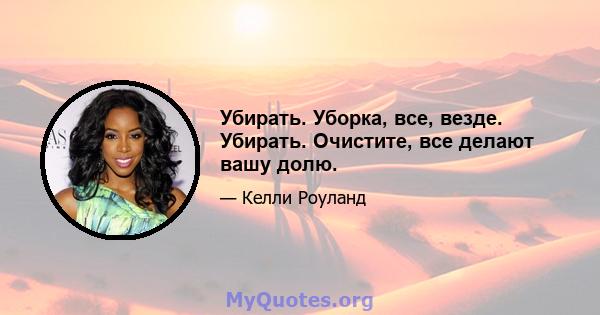 Убирать. Уборка, все, везде. Убирать. Очистите, все делают вашу долю.