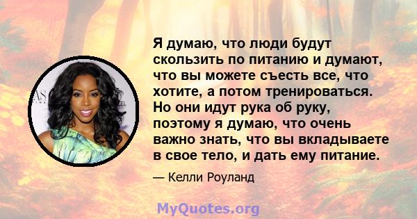 Я думаю, что люди будут скользить по питанию и думают, что вы можете съесть все, что хотите, а потом тренироваться. Но они идут рука об руку, поэтому я думаю, что очень важно знать, что вы вкладываете в свое тело, и