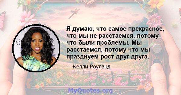 Я думаю, что самое прекрасное, что мы не расстаемся, потому что были проблемы. Мы расстаемся, потому что мы празднуем рост друг друга.