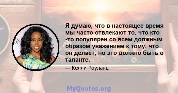 Я думаю, что в настоящее время мы часто отвлекают то, что кто -то популярен со всем должным образом уважением к тому, что он делает, но это должно быть о таланте.