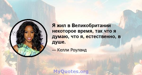 Я жил в Великобритании некоторое время, так что я думаю, что я, естественно, в душе.