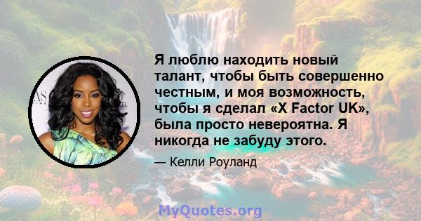 Я люблю находить новый талант, чтобы быть совершенно честным, и моя возможность, чтобы я сделал «X Factor UK», была просто невероятна. Я никогда не забуду этого.