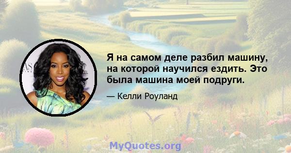 Я на самом деле разбил машину, на которой научился ездить. Это была машина моей подруги.