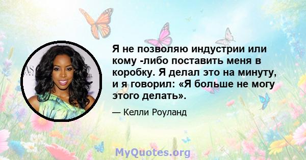 Я не позволяю индустрии или кому -либо поставить меня в коробку. Я делал это на минуту, и я говорил: «Я больше не могу этого делать».