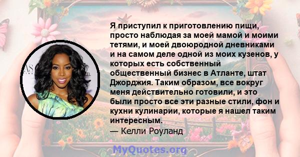 Я приступил к приготовлению пищи, просто наблюдая за моей мамой и моими тетями, и моей двоюродной дневниками и на самом деле одной из моих кузенов, у которых есть собственный общественный бизнес в Атланте, штат