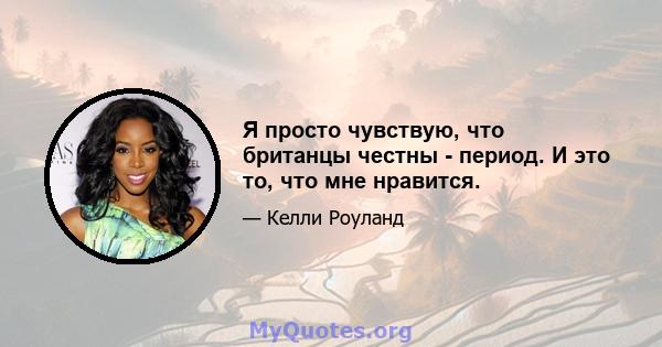 Я просто чувствую, что британцы честны - период. И это то, что мне нравится.