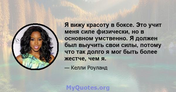 Я вижу красоту в боксе. Это учит меня силе физически, но в основном умственно. Я должен был выучить свои силы, потому что так долго я мог быть более жестче, чем я.