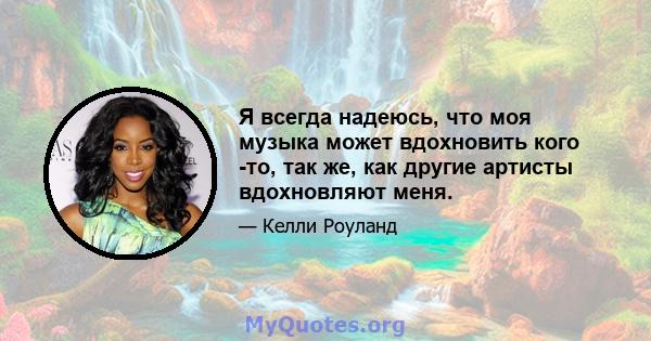 Я всегда надеюсь, что моя музыка может вдохновить кого -то, так же, как другие артисты вдохновляют меня.