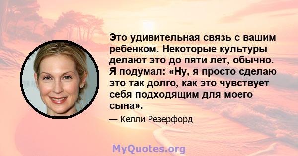 Это удивительная связь с вашим ребенком. Некоторые культуры делают это до пяти лет, обычно. Я подумал: «Ну, я просто сделаю это так долго, как это чувствует себя подходящим для моего сына».