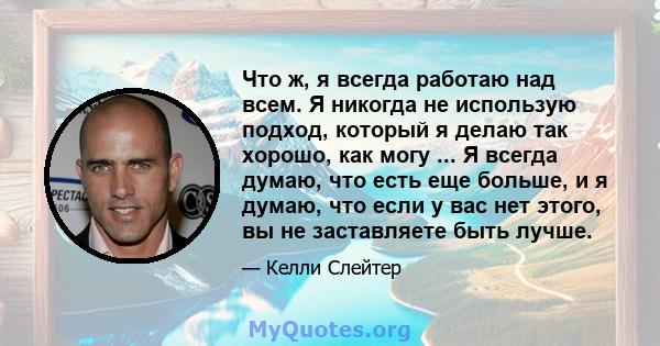 Что ж, я всегда работаю над всем. Я никогда не использую подход, который я делаю так хорошо, как могу ... Я всегда думаю, что есть еще больше, и я думаю, что если у вас нет этого, вы не заставляете быть лучше.