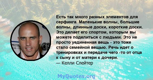 Есть так много разных элементов для серфинга. Маленькие волны, большие волны, длинные доски, короткие доски. Это делает его спортом, которым вы можете поделиться с людьми. Это не просто уединенная вещь - это тоже стало