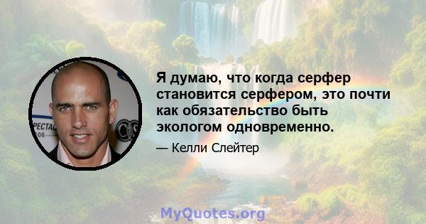 Я думаю, что когда серфер становится серфером, это почти как обязательство быть экологом одновременно.